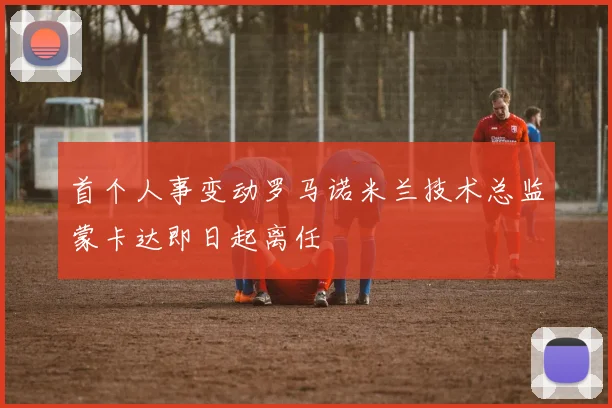 首个人事变动罗马诺米兰技术总监蒙卡达即日起离任